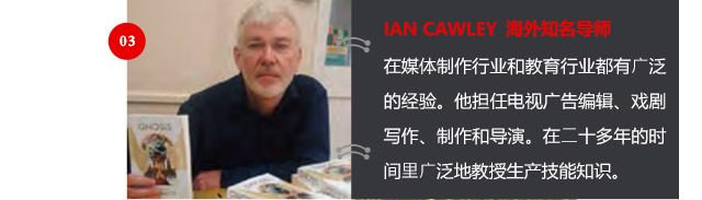 IAN CAWLEY 海外知名導(dǎo)師
在媒體制作行業(yè)和教育行業(yè)都有廣泛的經(jīng)驗(yàn)。他擔(dān)任電視廣告編輯、戲劇寫作、制作和導(dǎo)演。在二十多年的時(shí)間里廣泛地教授生產(chǎn)技能知識。